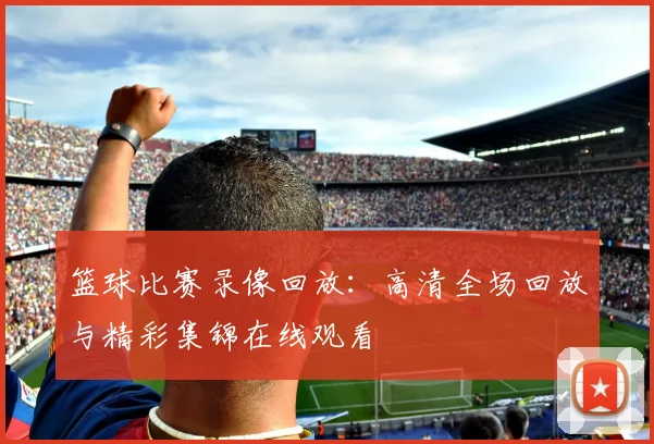 篮球比赛录像回放：高清全场回放与精彩集锦在线观看