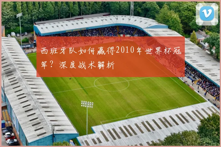 西班牙队如何赢得2010年世界杯冠军？深度战术解析